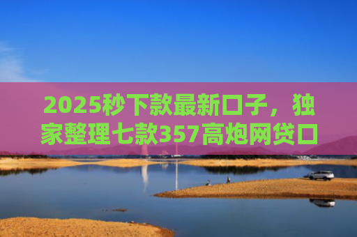 2025秒下款最新口子，独家整理七款357高炮网贷口子下款