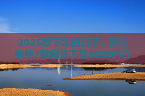 2025秒下款的口子，网友收集7款网贷下款3000的口子