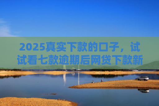 2025真实下款的口子，试试看七款逾期后网贷下款新口子