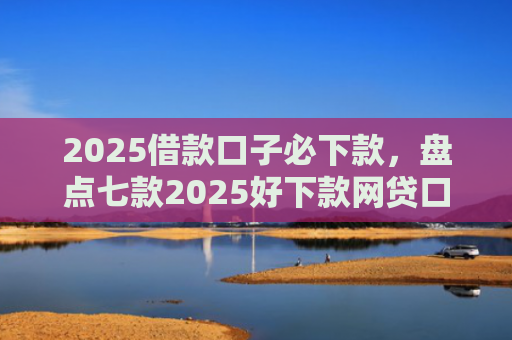 2025借款口子必下款，盘点七款2025好下款网贷口子