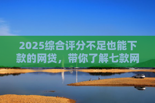2025综合评分不足也能下款的网贷，带你了解七款网贷黑户高炮必下款口子