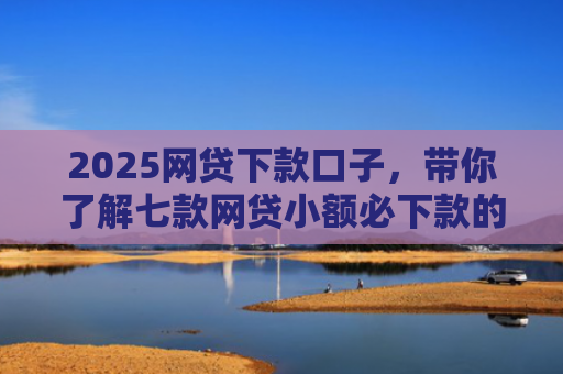 2025网贷下款口子，带你了解七款网贷小额必下款的口子