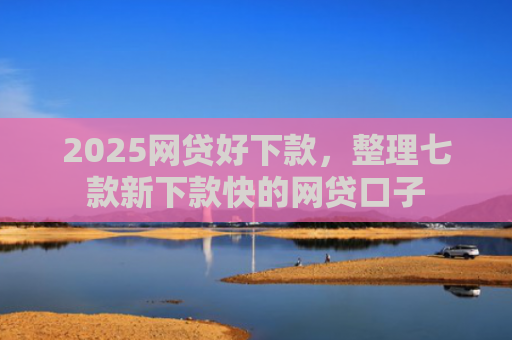 2025网贷好下款，整理七款新下款快的网贷口子
