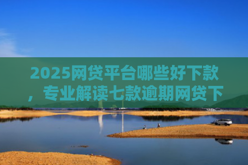 2025网贷平台哪些好下款，专业解读七款逾期网贷下款的口子吗
