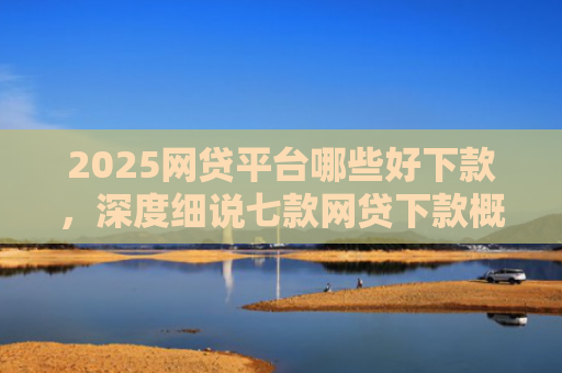 2025网贷平台哪些好下款，深度细说七款网贷下款概率高的口子
