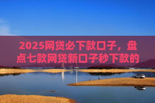 2025网贷必下款口子，盘点七款网贷新口子秒下款的