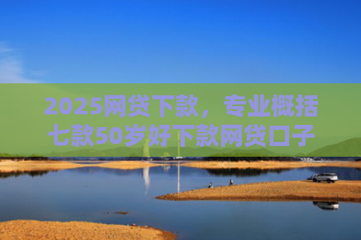 2025网贷下款，专业概括七款50岁好下款网贷口子