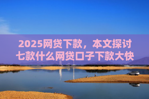 2025网贷下款，本文探讨七款什么网贷口子下款大快