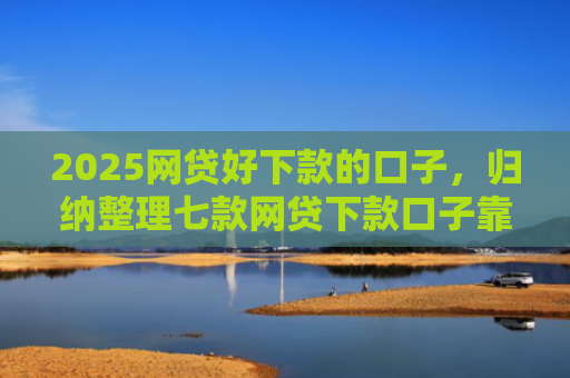 2025网贷好下款的口子，归纳整理七款网贷下款口子靠谱吗