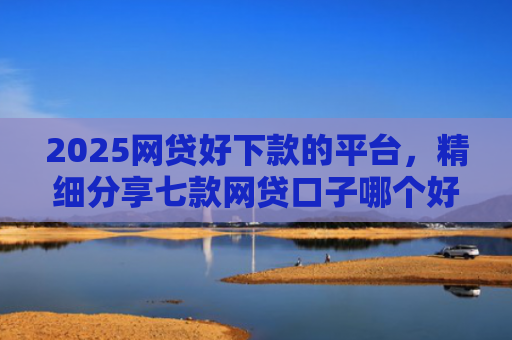 2025网贷好下款的平台，精细分享七款网贷口子哪个好下款呢