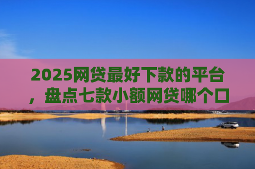2025网贷最好下款的平台，盘点七款小额网贷哪个口子好下款