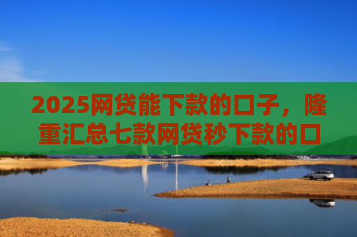 2025网贷能下款的口子，隆重汇总七款网贷秒下款的口子汇总