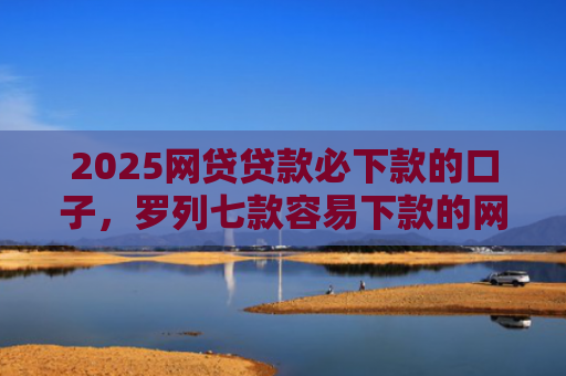 2025网贷贷款必下款的口子，罗列七款容易下款的网贷口子分享