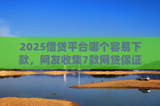 2025借贷平台哪个容易下款，网友收集7款网贷保证下款的口子