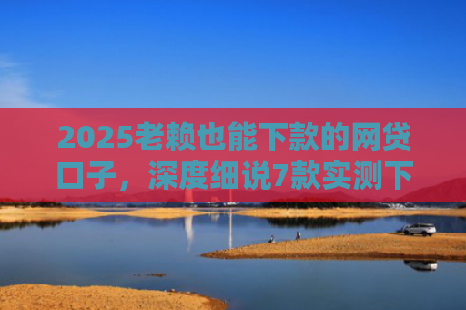 2025老赖也能下款的网贷口子，深度细说7款实测下款的网贷口子