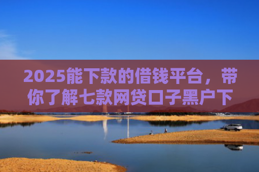 2025能下款的借钱平台，带你了解七款网贷口子黑户下款