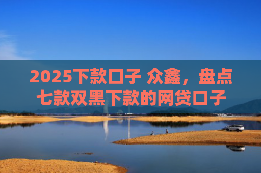 2025下款口子 众鑫，盘点七款双黑下款的网贷口子