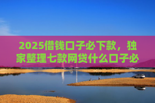 2025借钱口子必下款，独家整理七款网贷什么口子必下款