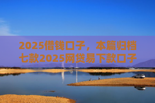 2025借钱口子，本篇归档七款2025网贷易下款口子