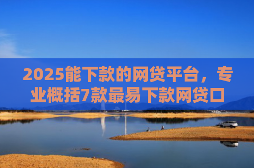 2025能下款的网贷平台，专业概括7款最易下款网贷口子