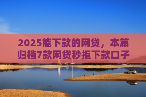 2025能下款的网贷，本篇归档7款网贷秒拒下款口子