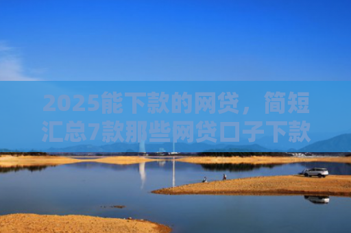 2025能下款的网贷，简短汇总7款那些网贷口子下款快