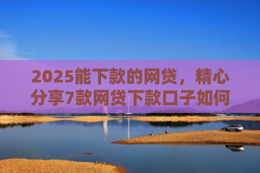 2025能下款的网贷，精心分享7款网贷下款口子如何申请