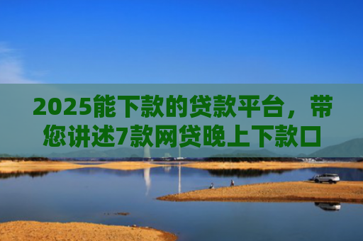 2025能下款的贷款平台，带您讲述7款网贷晚上下款口子