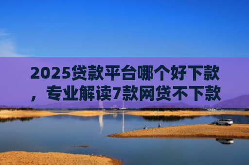 2025贷款平台哪个好下款，专业解读7款网贷不下款贷一万的口子