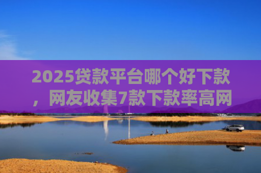 2025贷款平台哪个好下款，网友收集7款下款率高网贷口子