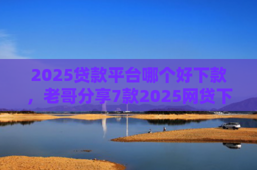 2025贷款平台哪个好下款，老哥分享7款2025网贷下款新口子