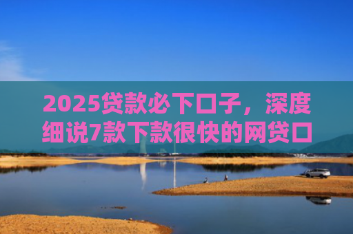 2025贷款必下口子，深度细说7款下款很快的网贷口子