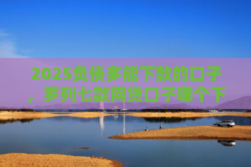 2025负债多能下款的口子，罗列七款网贷口子哪个下款多点