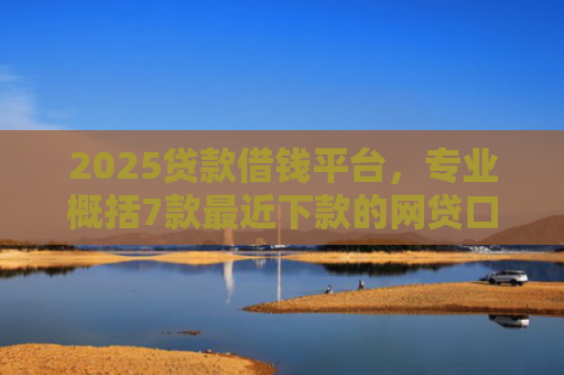 2025贷款借钱平台，专业概括7款最近下款的网贷口子