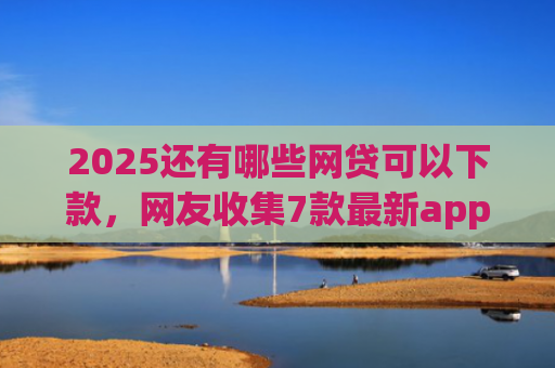 2025还有哪些网贷可以下款，网友收集7款最新app网贷下款口子