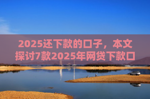 2025还下款的口子，本文探讨7款2025年网贷下款口子