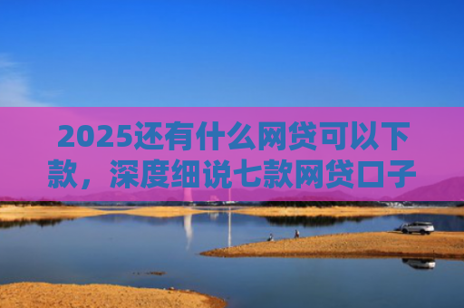 2025还有什么网贷可以下款，深度细说七款网贷口子下款快容易