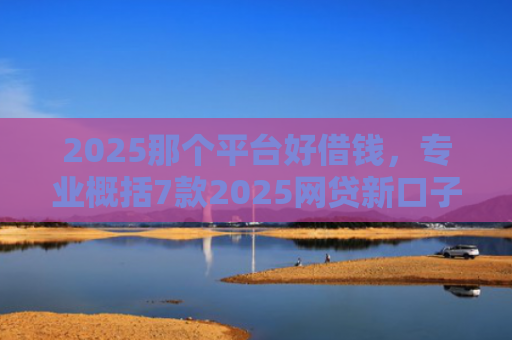 2025那个平台好借钱，专业概括7款2025网贷新口子下款