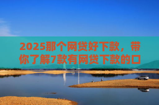 2025那个网贷好下款，带你了解7款有网贷下款的口子