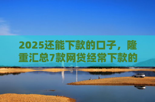 2025还能下款的口子，隆重汇总7款网贷经常下款的口子