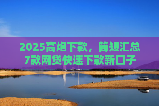 2025高炮下款，简短汇总7款网贷快速下款新口子