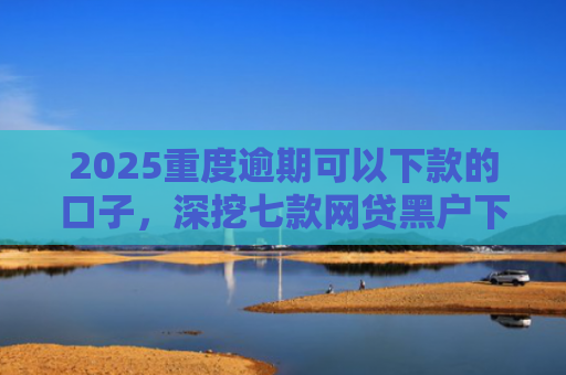 2025重度逾期可以下款的口子，深挖七款网贷黑户下款口子大额