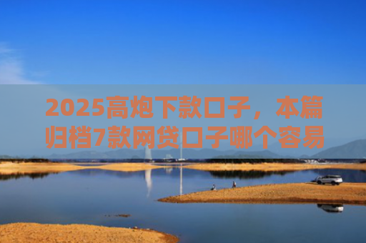 2025高炮下款口子，本篇归档7款网贷口子哪个容易下款