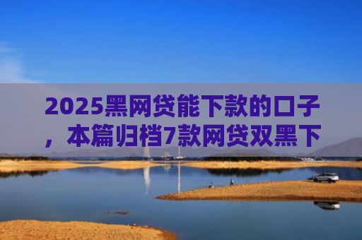 2025黑网贷能下款的口子，本篇归档7款网贷双黑下款口子