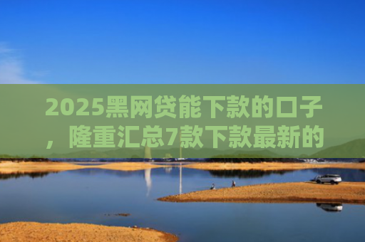 2025黑网贷能下款的口子，隆重汇总7款下款最新的网贷口子