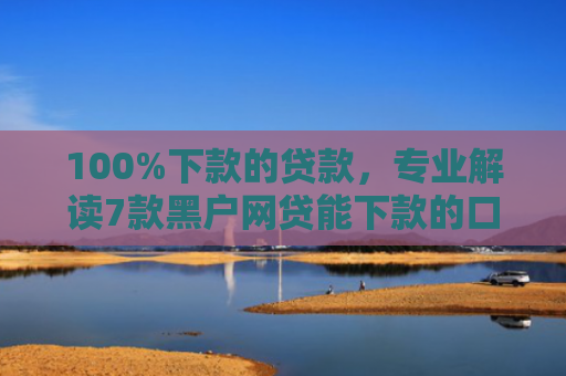 100%下款的贷款，专业解读7款黑户网贷能下款的口子