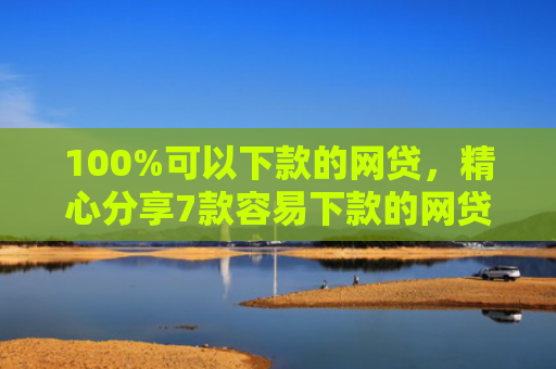 100%可以下款的网贷，精心分享7款容易下款的网贷口子