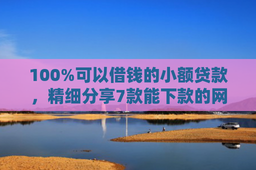 100%可以借钱的小额贷款，精细分享7款能下款的网贷口子