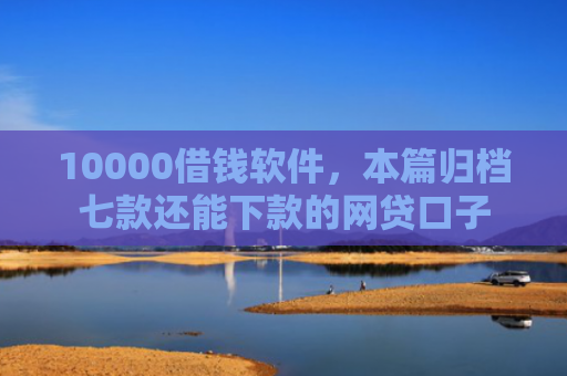 10000借钱软件，本篇归档七款还能下款的网贷口子