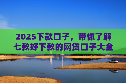 2025下款口子，带你了解七款好下款的网贷口子大全
